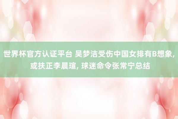 世界杯官方认证平台 吴梦洁受伤中国女排有B想象， 或扶正李晨瑄， 球迷命令张常宁总结