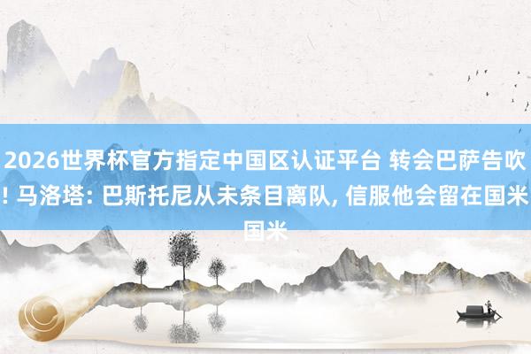 2026世界杯官方指定中国区认证平台 转会巴萨告吹! 马洛塔: 巴斯托尼从未条目离队， 信服他会留在国米