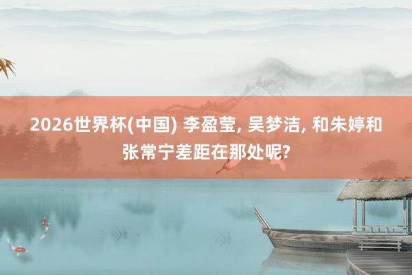 2026世界杯(中国) 李盈莹， 吴梦洁， 和朱婷和张常宁差距在那处呢?