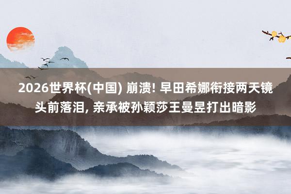 2026世界杯(中国) 崩溃! 早田希娜衔接两天镜头前落泪， 亲承被孙颖莎王曼昱打出暗影