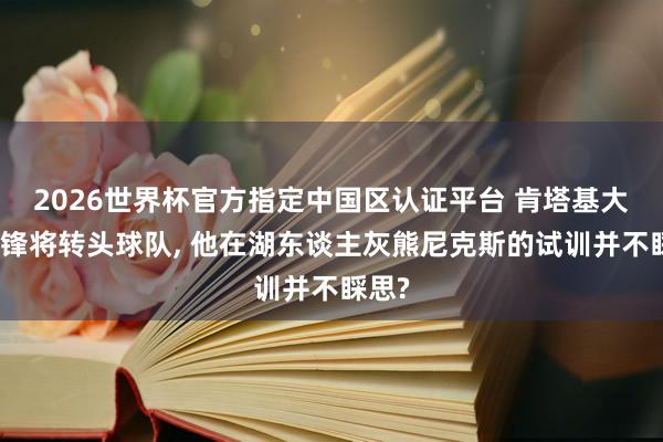 2026世界杯官方指定中国区认证平台 肯塔基大一中锋将转头球队， 他在湖东谈主灰熊尼克斯的试训并不睬思?