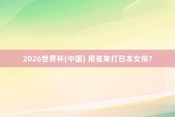 2026世界杯(中国) 用谁来打日本女排?