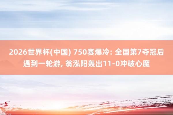 2026世界杯(中国) 750赛爆冷: 全国第7夺冠后遇到一轮游， 翁泓阳轰出11-0冲破心魔