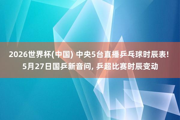 2026世界杯(中国) 中央5台直播乒乓球时辰表! 5月27日国乒新音问， 乒超比赛时辰变动
