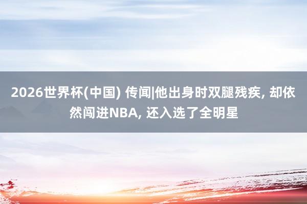 2026世界杯(中国) 传闻|他出身时双腿残疾， 却依然闯进NBA， 还入选了全明星