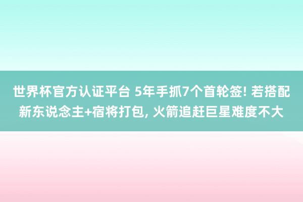 世界杯官方认证平台 5年手抓7个首轮签! 若搭配新东说念主+宿将打包， 火箭追赶巨星难度不大
