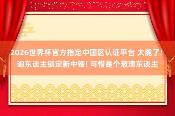 2026世界杯官方指定中国区认证平台 太脆了! 湖东谈主锁定新中锋! 可惜是个玻璃东谈主