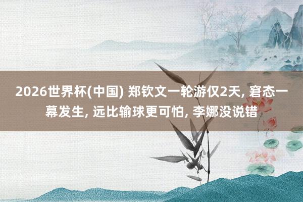 2026世界杯(中国) 郑钦文一轮游仅2天， 窘态一幕发生， 远比输球更可怕， 李娜没说错