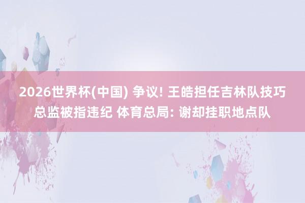 2026世界杯(中国) 争议! 王皓担任吉林队技巧总监被指违纪 体育总局: 谢却挂职地点队