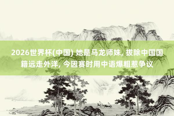 2026世界杯(中国) 她是马龙师妹， 拔除中国国籍远走外洋， 今因赛时用中语爆粗惹争议