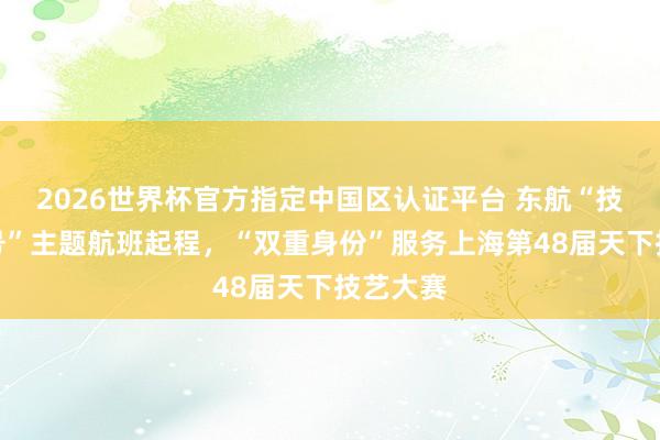 2026世界杯官方指定中国区认证平台 东航“技艺成才号”主题航班起程，“双重身份”服务上海第48届天下技艺大赛