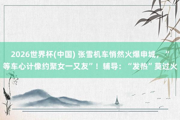 2026世界杯(中国) 张雪机车悄然火爆申城，“等车心计像约聚女一又友”！辅导：“发热”莫过火
