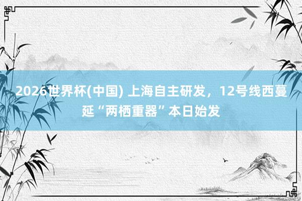 2026世界杯(中国) 上海自主研发，12号线西蔓延“两栖重器”本日始发