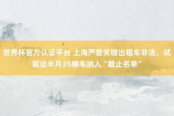 世界杯官方认证平台 上海严管关键出租车非法，试驱动半月35辆车纳入“截止名单”