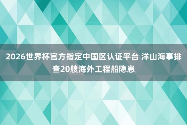 2026世界杯官方指定中国区认证平台 洋山海事排查20艘海外工程船隐患