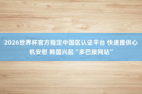 2026世界杯官方指定中国区认证平台 快速提供心机安慰 韩国兴起“多巴胺网站”