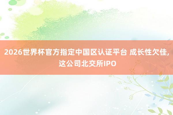 2026世界杯官方指定中国区认证平台 成长性欠佳， 这公司北交所IPO
