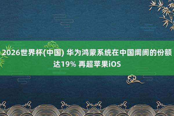 2026世界杯(中国) 华为鸿蒙系统在中国阛阓的份额达19% 再超苹果iOS