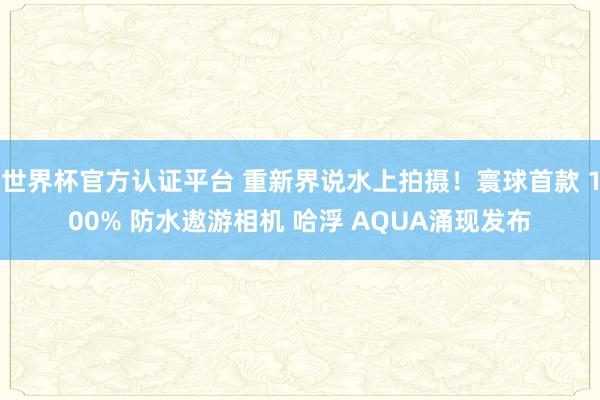 世界杯官方认证平台 重新界说水上拍摄！寰球首款 100% 防水遨游相机 哈浮 AQUA涌现发布