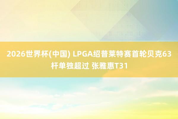 2026世界杯(中国) LPGA绍普莱特赛首轮贝克63杆单独超过 张雅惠T31