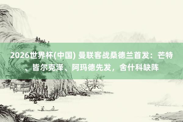 2026世界杯(中国) 曼联客战桑德兰首发：芒特、皆尔克泽、阿玛德先发，舍什科缺阵
