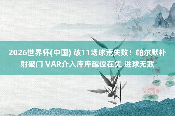2026世界杯(中国) 破11场球荒失败！帕尔默补射破门 VAR介入库库越位在先 进球无效