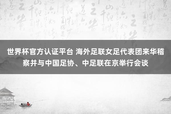 世界杯官方认证平台 海外足联女足代表团来华稽察并与中国足协、中足联在京举行会谈