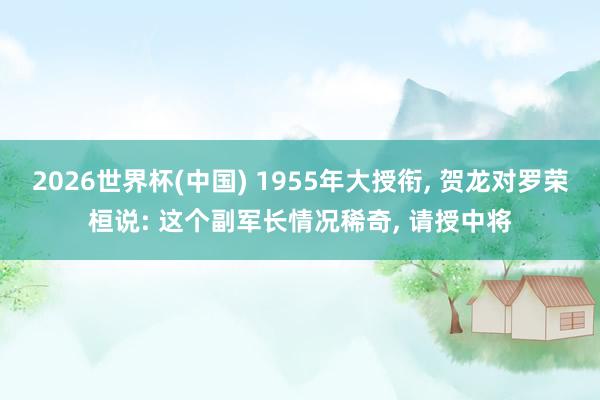 2026世界杯(中国) 1955年大授衔， 贺龙对罗荣桓说: 这个副军长情况稀奇， 请授中将