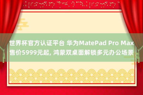 世界杯官方认证平台 华为MatePad Pro Max售价5999元起， 鸿蒙双桌面解锁多元办公场景