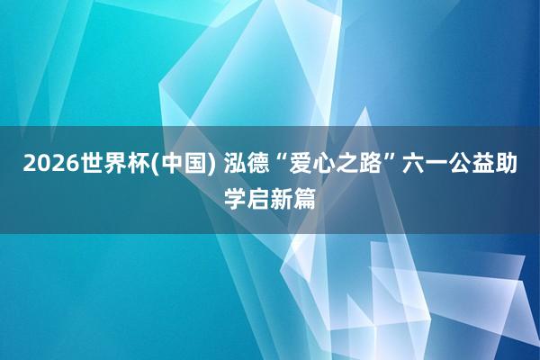 2026世界杯(中国) 泓德“爱心之路”六一公益助学启新篇
