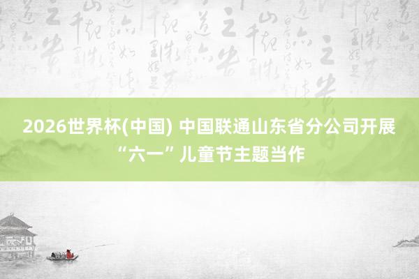 2026世界杯(中国) 中国联通山东省分公司开展“六一”儿童节主题当作