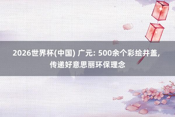 2026世界杯(中国) 广元: 500余个彩绘井盖， 传递好意思丽环保理念