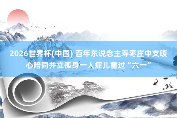 2026世界杯(中国) 百年东说念主寿枣庄中支暖心陪同并立孤身一人症儿童过“六一”