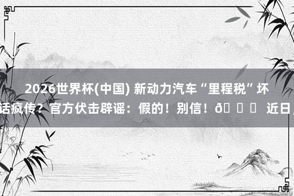2026世界杯(中国) 新动力汽车“里程税”坏话疯传？官方伏击辟谣：假的！别信！🚀 近日，