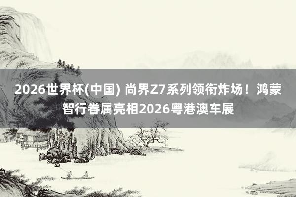 2026世界杯(中国) 尚界Z7系列领衔炸场！鸿蒙智行眷属亮相2026粤港澳车展
