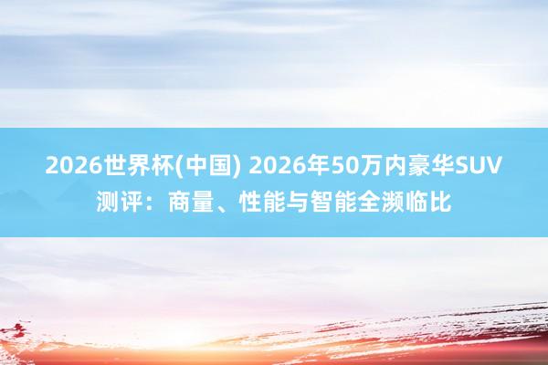 2026世界杯(中国) 2026年50万内豪华SUV测评：商量、性能与智能全濒临比