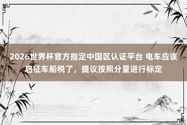 2026世界杯官方指定中国区认证平台 电车应该启征车船税了，提议按照分量进行标定