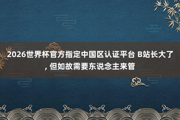 2026世界杯官方指定中国区认证平台 B站长大了， 但如故需要东说念主来管
