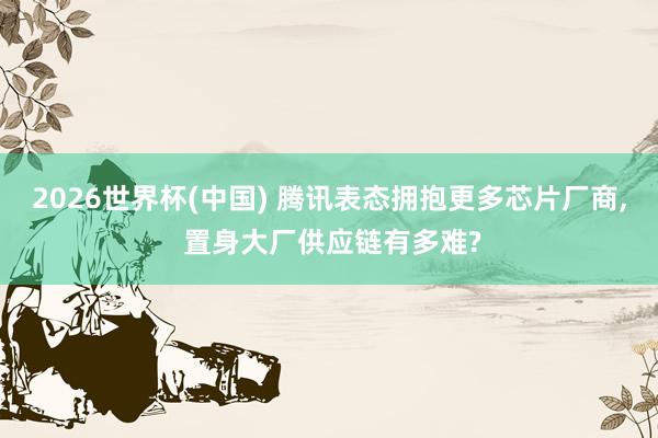 2026世界杯(中国) 腾讯表态拥抱更多芯片厂商， 置身大厂供应链有多难?