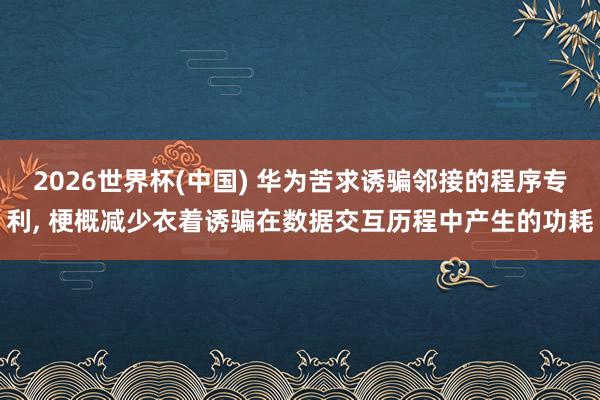 2026世界杯(中国) 华为苦求诱骗邻接的程序专利， 梗概减少衣着诱骗在数据交互历程中产生的功耗