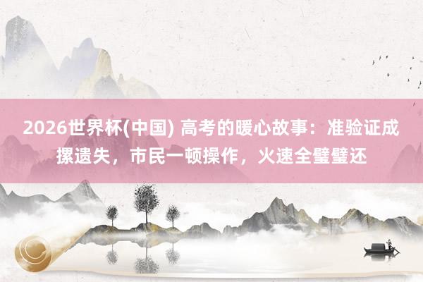 2026世界杯(中国) 高考的暖心故事：准验证成摞遗失，市民一顿操作，火速全璧璧还