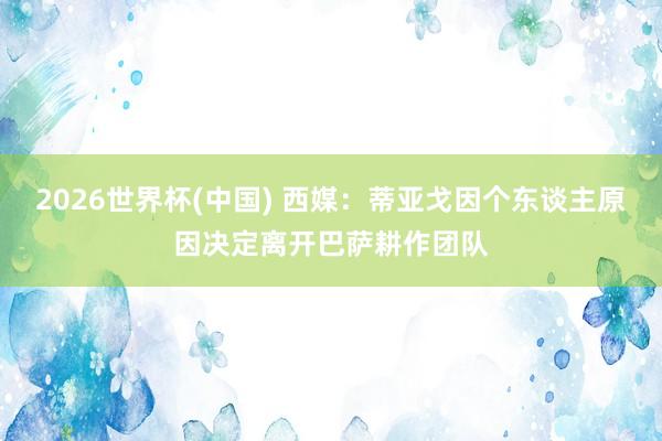 2026世界杯(中国) 西媒：蒂亚戈因个东谈主原因决定离开巴萨耕作团队