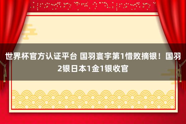世界杯官方认证平台 国羽寰宇第1惜败摘银！国羽2银日本1金1银收官