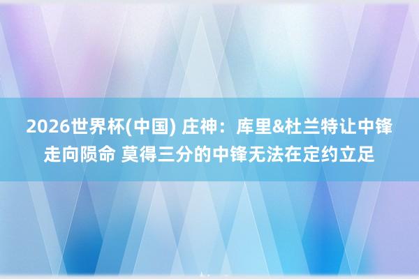2026世界杯(中国) 庄神：库里&杜兰特让中锋走向陨命 莫得三分的中锋无法在定约立足