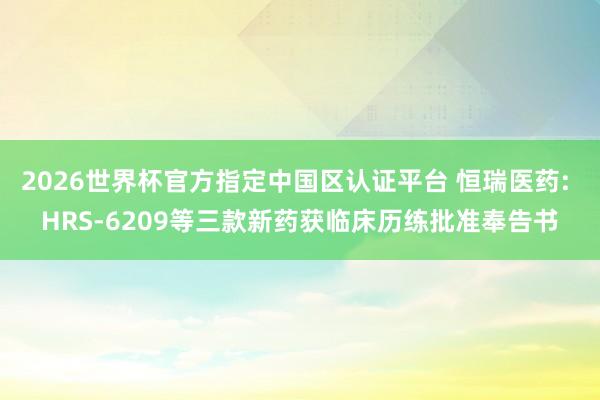 2026世界杯官方指定中国区认证平台 恒瑞医药: HRS-6209等三款新药获临床历练批准奉告书
