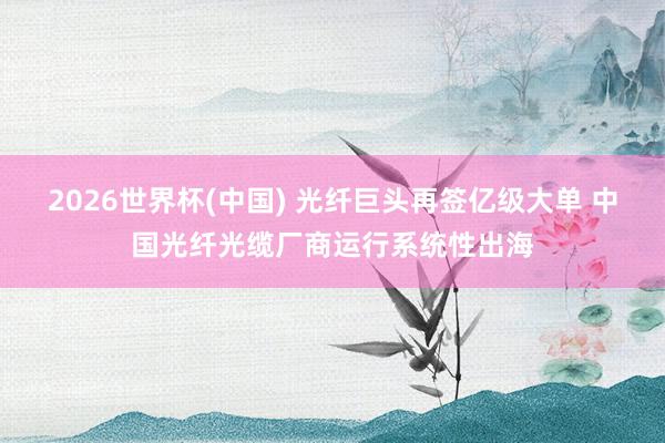 2026世界杯(中国) 光纤巨头再签亿级大单 中国光纤光缆厂商运行系统性出海