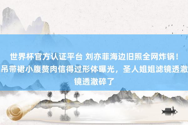 世界杯官方认证平台 刘亦菲海边旧照全网炸锅！白色吊带裙小腹赘肉信得过形体曝光，圣人姐姐滤镜透澈碎了