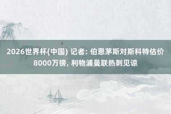 2026世界杯(中国) 记者: 伯恩茅斯对斯科特估价8000万镑， 利物浦曼联热刺见谅