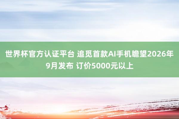 世界杯官方认证平台 追觅首款AI手机瞻望2026年9月发布 订价5000元以上