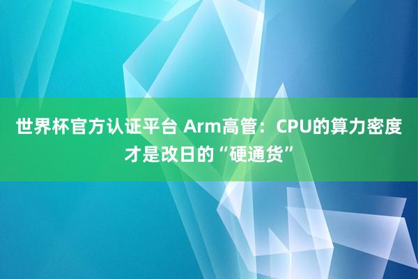 世界杯官方认证平台 Arm高管：CPU的算力密度才是改日的“硬通货”